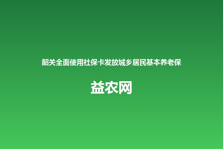 韶关全面使用社保卡发放城乡居民基本养老保险待遇