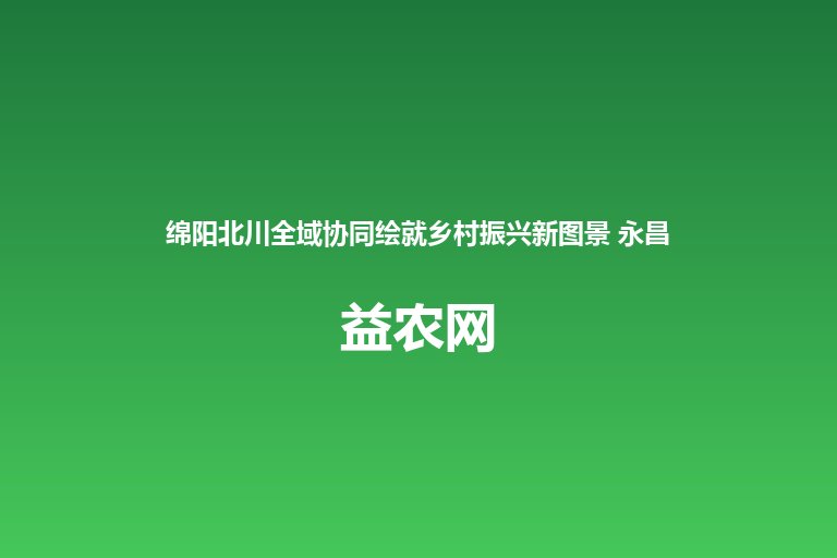 绵阳北川全域协同绘就乡村振兴新图景 永昌镇猕猴桃桃子蓝莓特色