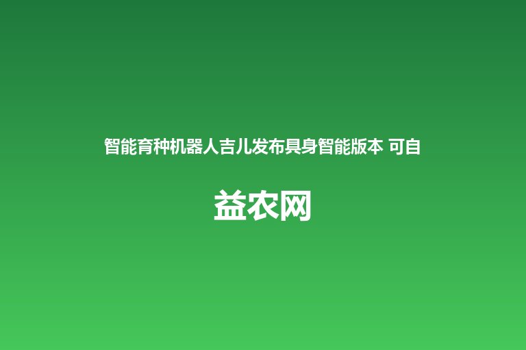 智能育种机器人吉儿发布具身智能版本 可自动巡航杂交授粉 完成